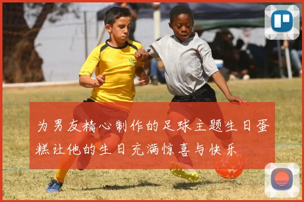 为男友精心制作的足球主题生日蛋糕让他的生日充满惊喜与快乐