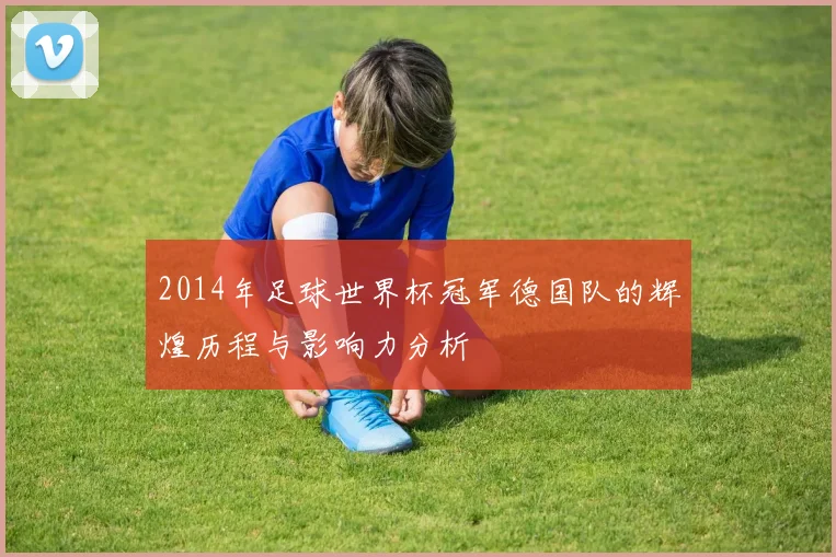 2014年足球世界杯冠军德国队的辉煌历程与影响力分析
