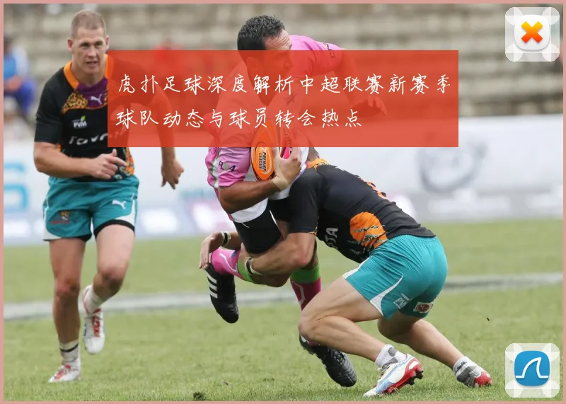 虎扑足球深度解析中超联赛新赛季球队动态与球员转会热点