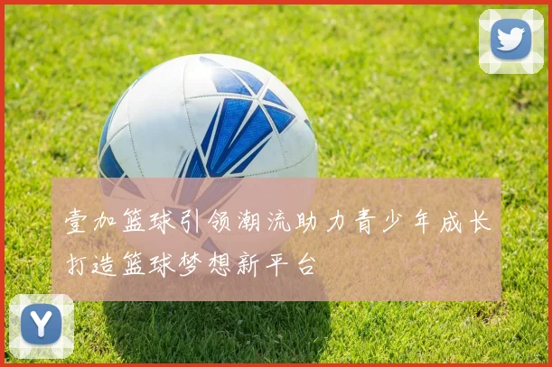 壹加篮球引领潮流助力青少年成长打造篮球梦想新平台