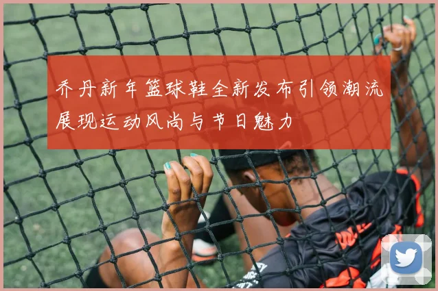 乔丹新年篮球鞋全新发布引领潮流展现运动风尚与节日魅力