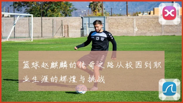 篮球赵麒麟的传奇之路从校园到职业生涯的辉煌与挑战