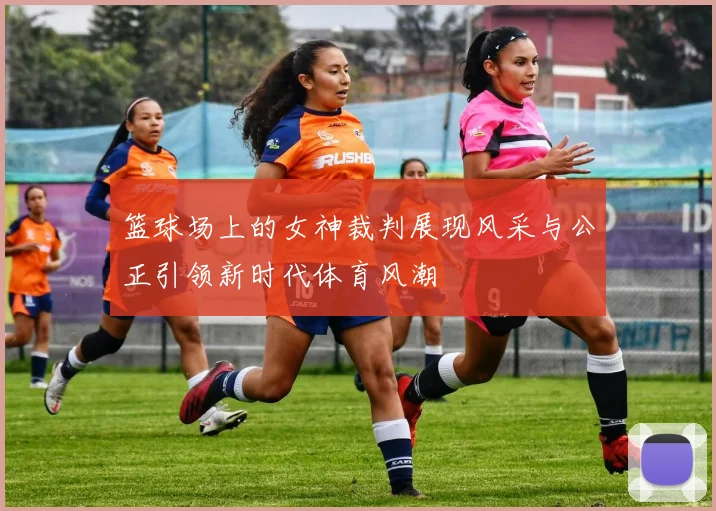 篮球场上的女神裁判展现风采与公正引领新时代体育风潮