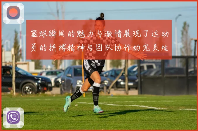 篮球瞬间的魅力与激情展现了运动员的拼搏精神与团队协作的完美结合